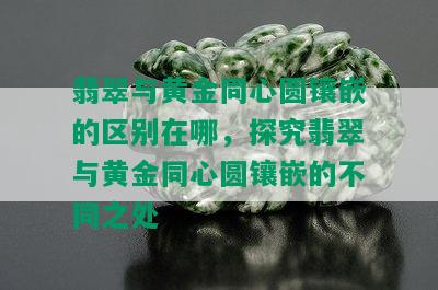 翡翠与黄金同心圆镶嵌的区别在哪，探究翡翠与黄金同心圆镶嵌的不同之处