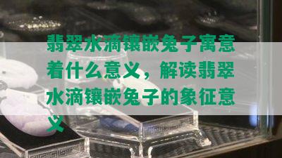 翡翠水滴镶嵌兔子寓意着什么意义，解读翡翠水滴镶嵌兔子的象征意义