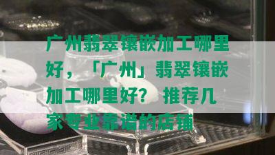 广州翡翠镶嵌加工哪里好，「广州」翡翠镶嵌加工哪里好？ 推荐几家专业靠谱的店铺