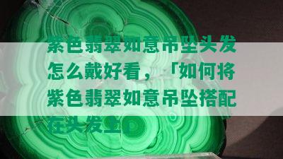 紫色翡翠如意吊坠头发怎么戴好看，「如何将紫色翡翠如意吊坠搭配在头发上」