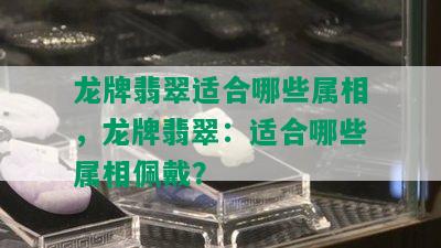 龙牌翡翠适合哪些属相，龙牌翡翠：适合哪些属相佩戴？