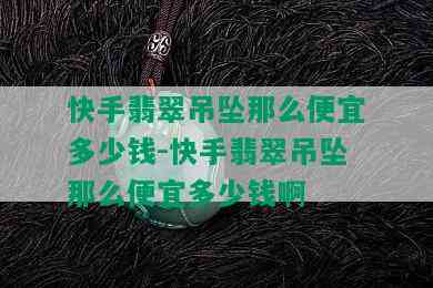 快手翡翠吊坠那么便宜多少钱-快手翡翠吊坠那么便宜多少钱啊