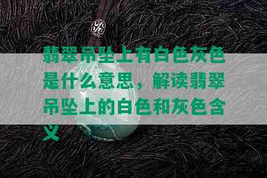 翡翠吊坠上有白色灰色是什么意思，解读翡翠吊坠上的白色和灰色含义