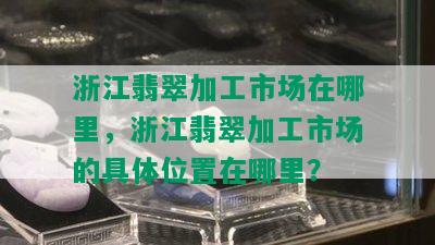 浙江翡翠加工市场在哪里，浙江翡翠加工市场的具 *** 置在哪里？