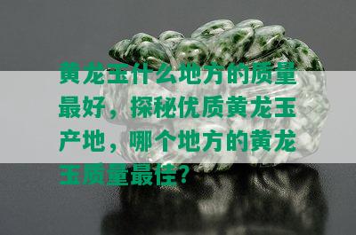 黄龙玉什么地方的质量更好，探秘优质黄龙玉产地，哪个地方的黄龙玉质量更佳？