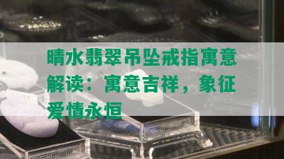 晴水翡翠吊坠戒指寓意解读：寓意吉祥，象征爱情永恒