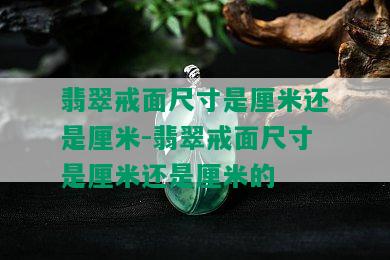 翡翠戒面尺寸是厘米还是厘米-翡翠戒面尺寸是厘米还是厘米的