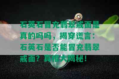 石英石冒充翡翠戒面是真的吗吗，揭穿谎言：石英石是否能冒充翡翠戒面？真相大揭秘！