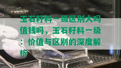 玉石籽料一级区别大吗值钱吗，玉石籽料一级：价值与区别的深度解析