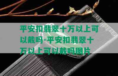 平安扣翡翠十万以上可以戴吗-平安扣翡翠十万以上可以戴吗图片