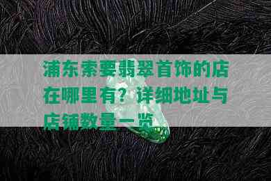 浦东索要翡翠首饰的店在哪里有？详细地址与店铺数量一览