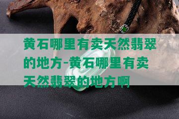 黄石哪里有卖天然翡翠的地方-黄石哪里有卖天然翡翠的地方啊