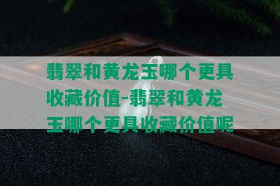 翡翠和黄龙玉哪个更具收藏价值-翡翠和黄龙玉哪个更具收藏价值呢