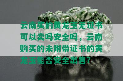 云南买的黄龙玉无证书可以卖吗安全吗，云南购买的未附带证书的黄龙玉能否安全出售？