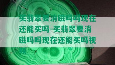 买翡翠要消磁吗吗现在还能买吗-买翡翠要消磁吗吗现在还能买吗视频