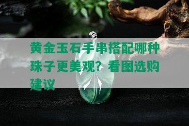 黄金玉石手串搭配哪种珠子更美观？看图选购建议