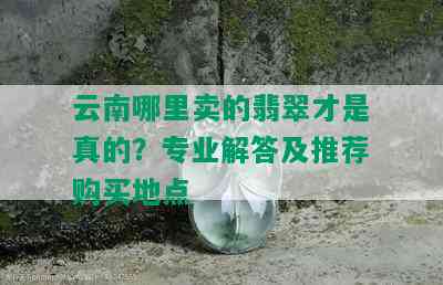 云南哪里卖的翡翠才是真的？专业解答及推荐购买地点