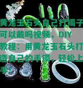 黄龙玉石头自己打镯子可以戴吗视频，DIY教程：用黄龙玉石头打造自己的手镯，轻松上手！