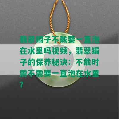 翡翠镯子不戴要一直泡在水里吗视频，翡翠镯子的保养秘诀：不戴时需不需要一直泡在水里？