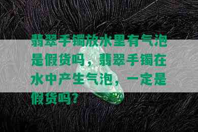 翡翠手镯放水里有气泡是假货吗，翡翠手镯在水中产生气泡，一定是假货吗？