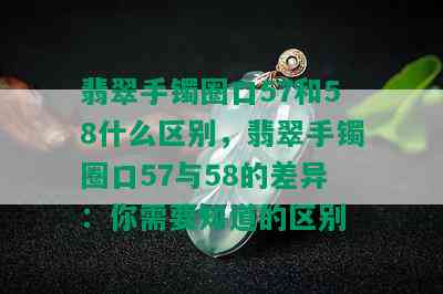 翡翠手镯圈口57和58什么区别，翡翠手镯圈口57与58的差异：你需要知道的区别