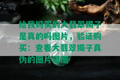 给我妈买的大翡翠镯子是真的吗图片，验证购买：查看大翡翠镯子真伪的图片证据