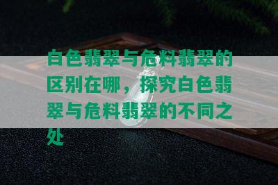 白色翡翠与危料翡翠的区别在哪，探究白色翡翠与危料翡翠的不同之处