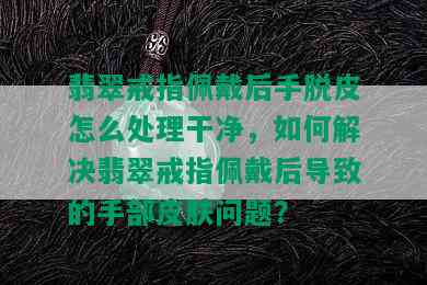 翡翠戒指佩戴后手脱皮怎么处理干净，如何解决翡翠戒指佩戴后导致的手部皮肤问题？