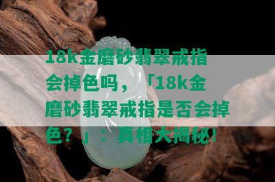 18k金磨砂翡翠戒指会掉色吗，「18k金磨砂翡翠戒指是否会掉色？」：真相大揭秘！