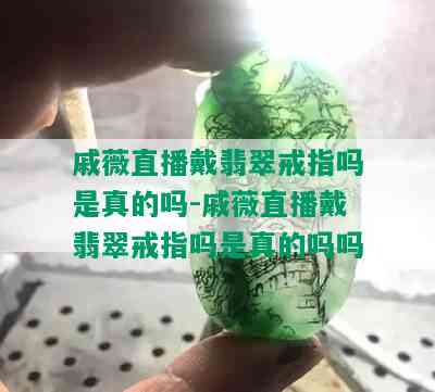 戚薇直播戴翡翠戒指吗是真的吗-戚薇直播戴翡翠戒指吗是真的吗吗