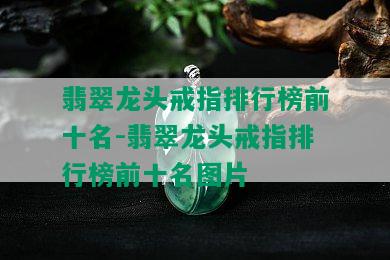 翡翠龙头戒指排行榜前十名-翡翠龙头戒指排行榜前十名图片