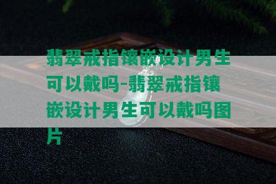 翡翠戒指镶嵌设计男生可以戴吗-翡翠戒指镶嵌设计男生可以戴吗图片