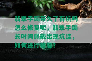 翡翠手镯带久了有坑吗怎么修复呢，翡翠手镯长时间佩戴出现坑洼，如何进行修复？