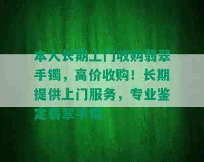 本人长期上门收购翡翠手镯，高价收购！长期提供上门服务，专业鉴定翡翠手镯