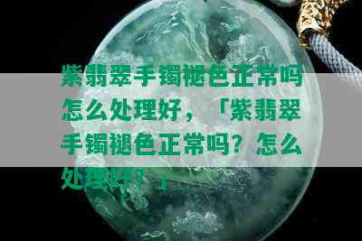 紫翡翠手镯褪色正常吗怎么处理好，「紫翡翠手镯褪色正常吗？怎么处理好？」