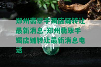 郑州翡翠手镯店铺转让最新消息-郑州翡翠手镯店铺转让最新消息电话