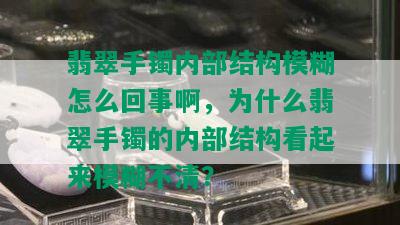 翡翠手镯内部结构模糊怎么回事啊，为什么翡翠手镯的内部结构看起来模糊不清？