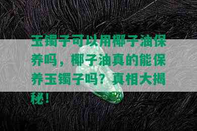 玉镯子可以用椰子油保养吗，椰子油真的能保养玉镯子吗？真相大揭秘！