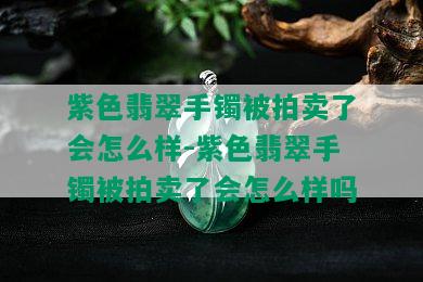 紫色翡翠手镯被拍卖了会怎么样-紫色翡翠手镯被拍卖了会怎么样吗