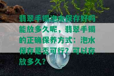 翡翠手镯泡水保存好吗能放多久呢，翡翠手镯的正确保养方式：泡水保存是否可行？可以存放多久？