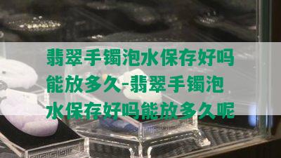 翡翠手镯泡水保存好吗能放多久-翡翠手镯泡水保存好吗能放多久呢