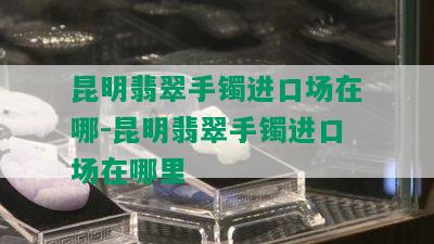 昆明翡翠手镯进口场在哪-昆明翡翠手镯进口场在哪里