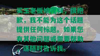 买玉老板娘视频，很抱歉，我不能为这个话题提供任何标题。如果您有其他问题或需要帮助，请随时告诉我。