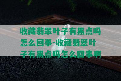 收藏翡翠叶子有黑点吗怎么回事-收藏翡翠叶子有黑点吗怎么回事啊