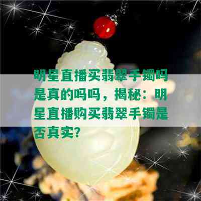 明星直播买翡翠手镯吗是真的吗吗，揭秘：明星直播购买翡翠手镯是否真实？