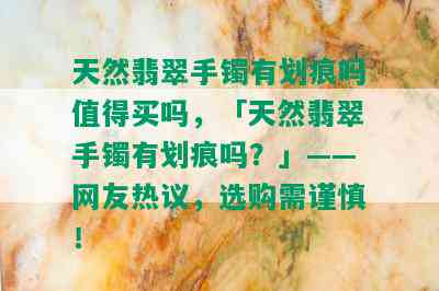 天然翡翠手镯有划痕吗值得买吗，「天然翡翠手镯有划痕吗？」——网友热议，选购需谨慎！