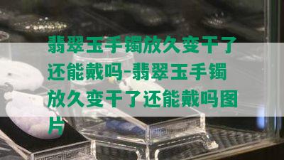 翡翠玉手镯放久变干了还能戴吗-翡翠玉手镯放久变干了还能戴吗图片