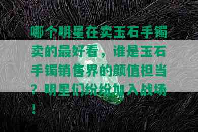 哪个明星在卖玉石手镯卖的更好看，谁是玉石手镯销售界的颜值担当？明星们纷纷加入战场！