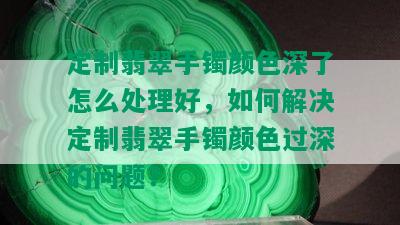 定制翡翠手镯颜色深了怎么处理好，如何解决定制翡翠手镯颜色过深的问题？