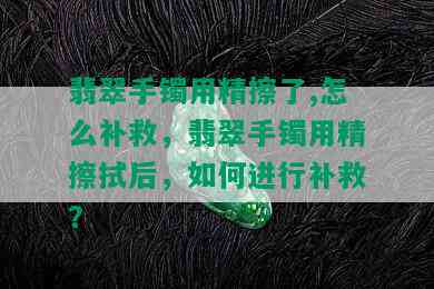 翡翠手镯用精擦了,怎么补救，翡翠手镯用精擦拭后，如何进行补救？